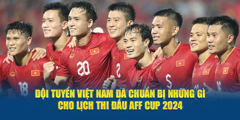 Đội tuyển Việt Nam đã chuẩn bị những gì cho lịch thi đấu AFF Cup 2024